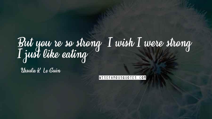 Ursula K. Le Guin Quotes: But you're so strong. I wish I were strong. I just like eating.