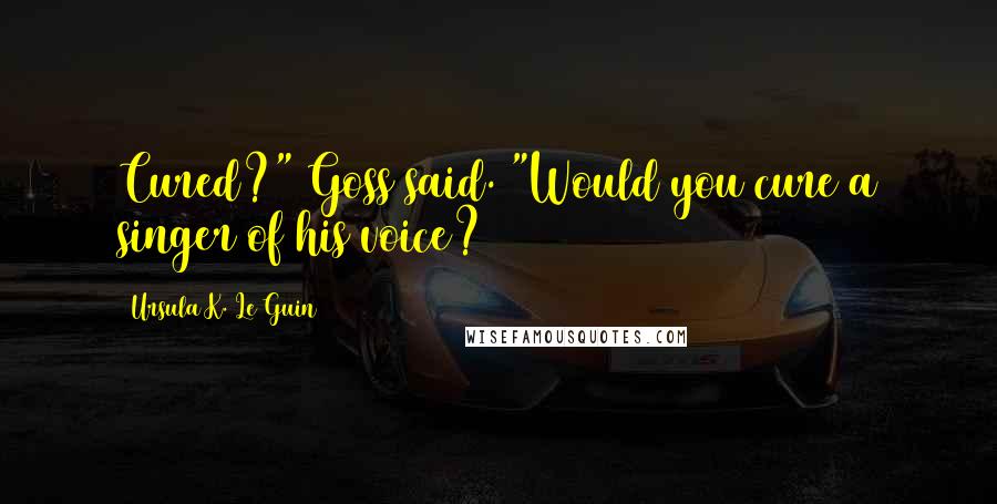 Ursula K. Le Guin Quotes: Cured?" Goss said. "Would you cure a singer of his voice?