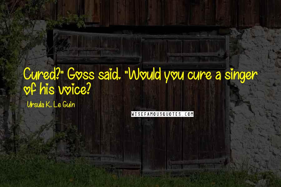 Ursula K. Le Guin Quotes: Cured?" Goss said. "Would you cure a singer of his voice?