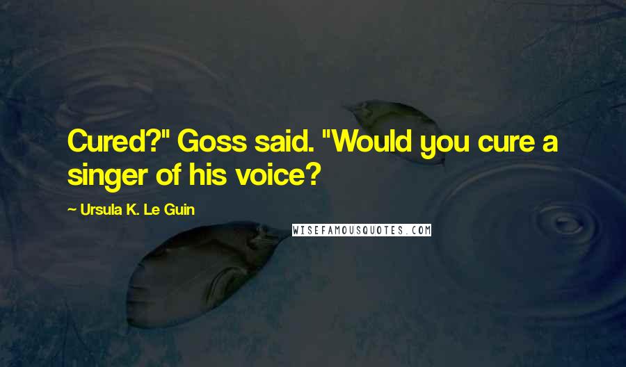 Ursula K. Le Guin Quotes: Cured?" Goss said. "Would you cure a singer of his voice?