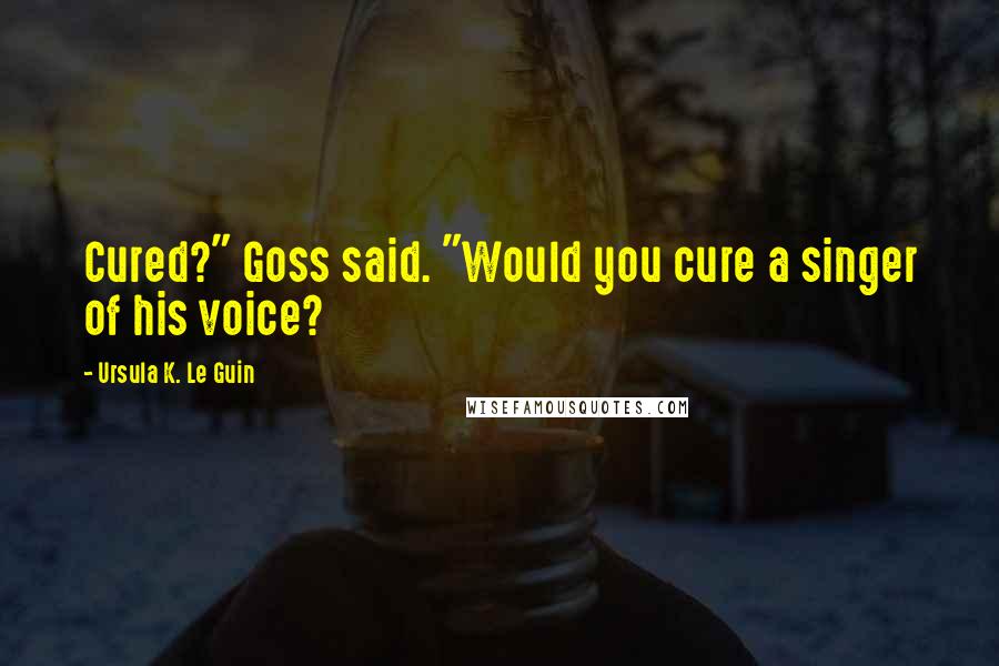 Ursula K. Le Guin Quotes: Cured?" Goss said. "Would you cure a singer of his voice?