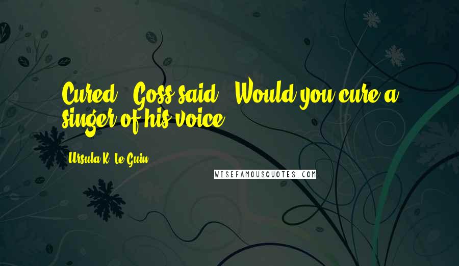 Ursula K. Le Guin Quotes: Cured?" Goss said. "Would you cure a singer of his voice?