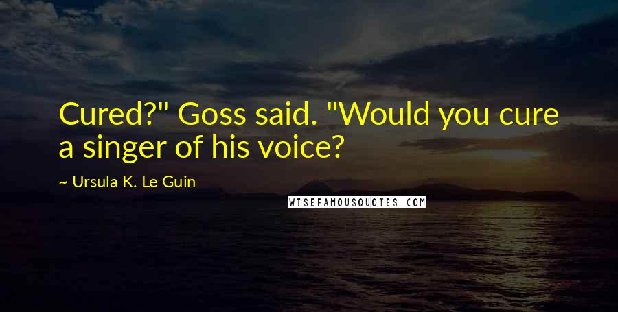 Ursula K. Le Guin Quotes: Cured?" Goss said. "Would you cure a singer of his voice?