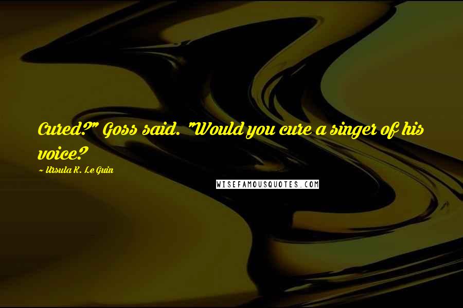 Ursula K. Le Guin Quotes: Cured?" Goss said. "Would you cure a singer of his voice?