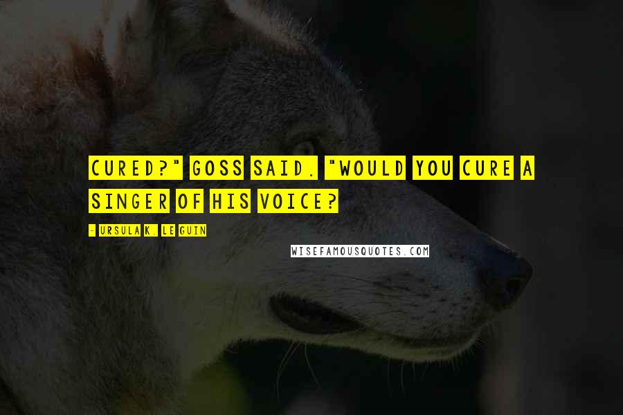 Ursula K. Le Guin Quotes: Cured?" Goss said. "Would you cure a singer of his voice?