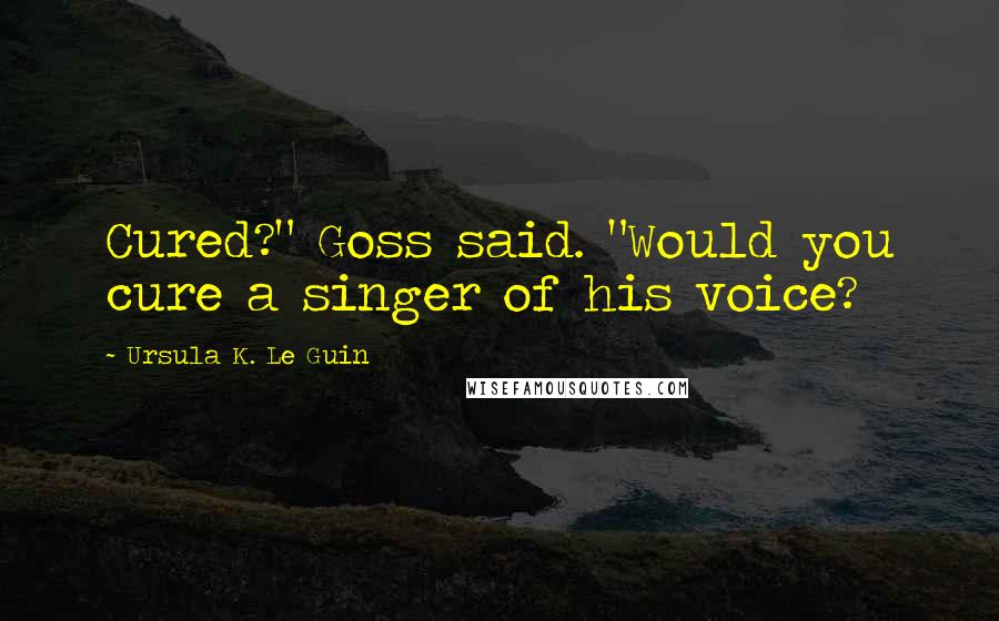 Ursula K. Le Guin Quotes: Cured?" Goss said. "Would you cure a singer of his voice?