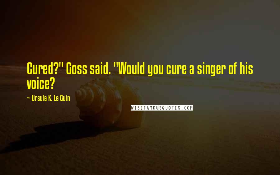 Ursula K. Le Guin Quotes: Cured?" Goss said. "Would you cure a singer of his voice?