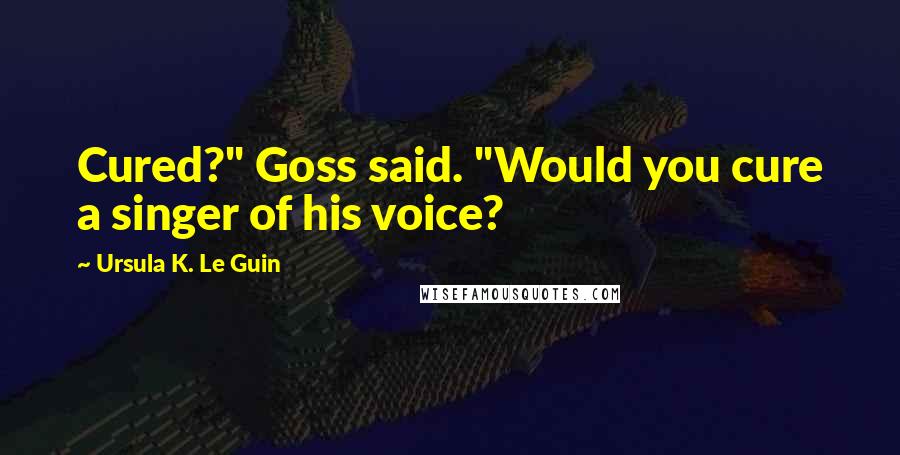 Ursula K. Le Guin Quotes: Cured?" Goss said. "Would you cure a singer of his voice?