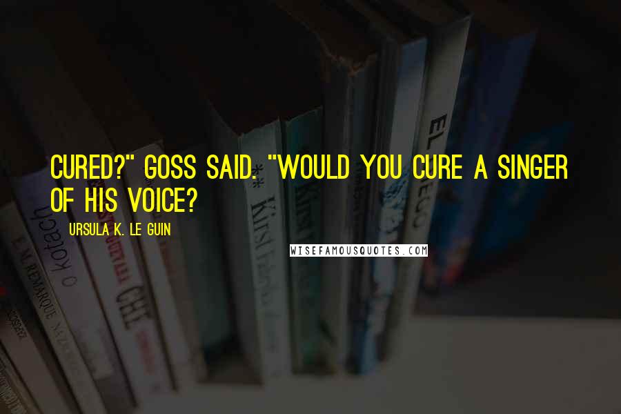 Ursula K. Le Guin Quotes: Cured?" Goss said. "Would you cure a singer of his voice?