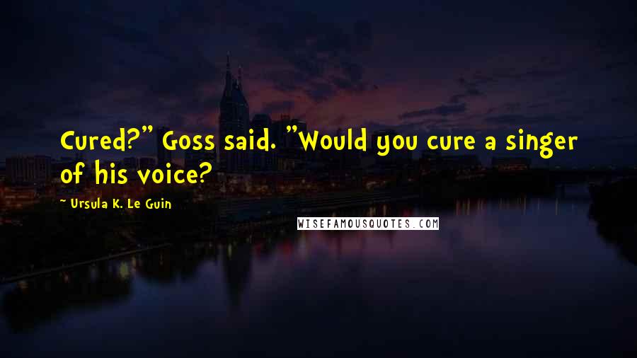 Ursula K. Le Guin Quotes: Cured?" Goss said. "Would you cure a singer of his voice?