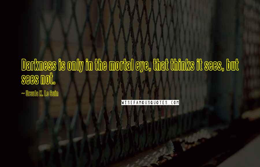 Ursula K. Le Guin Quotes: Darkness is only in the mortal eye, that thinks it sees, but sees not.