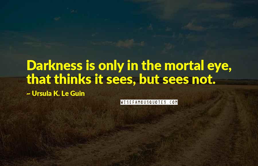Ursula K. Le Guin Quotes: Darkness is only in the mortal eye, that thinks it sees, but sees not.