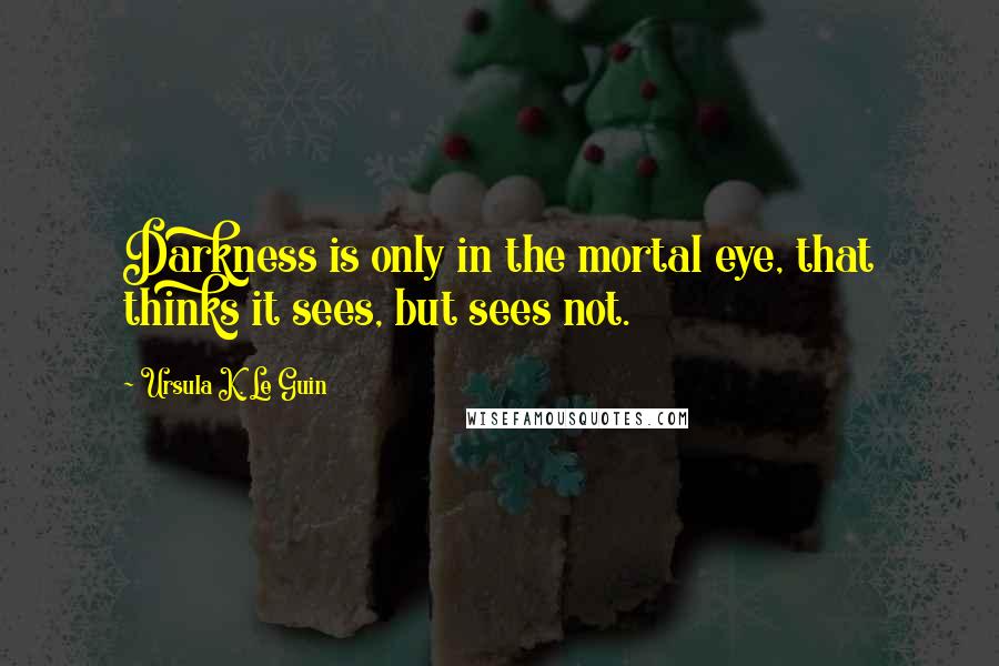 Ursula K. Le Guin Quotes: Darkness is only in the mortal eye, that thinks it sees, but sees not.