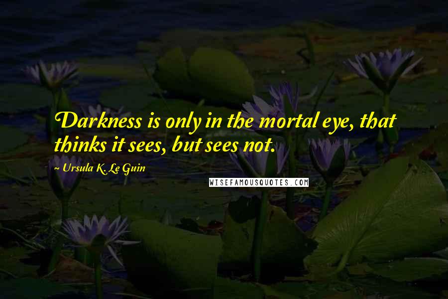 Ursula K. Le Guin Quotes: Darkness is only in the mortal eye, that thinks it sees, but sees not.