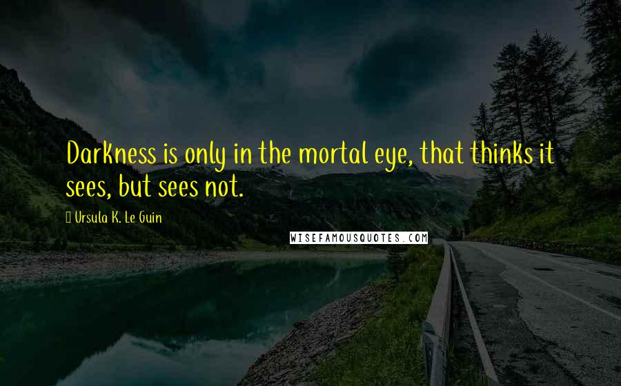 Ursula K. Le Guin Quotes: Darkness is only in the mortal eye, that thinks it sees, but sees not.