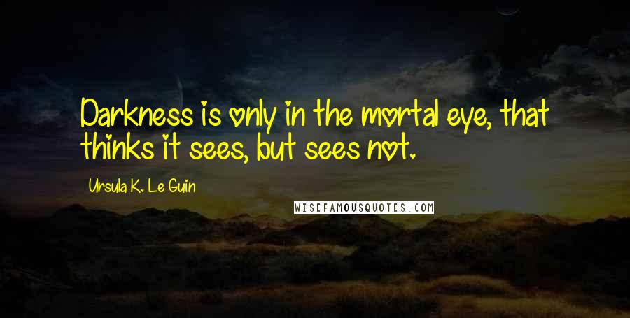 Ursula K. Le Guin Quotes: Darkness is only in the mortal eye, that thinks it sees, but sees not.