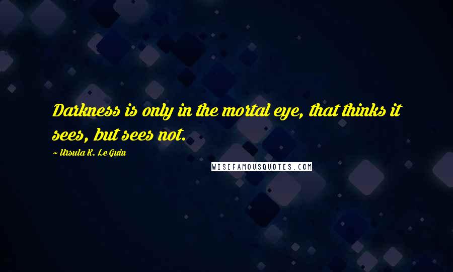 Ursula K. Le Guin Quotes: Darkness is only in the mortal eye, that thinks it sees, but sees not.