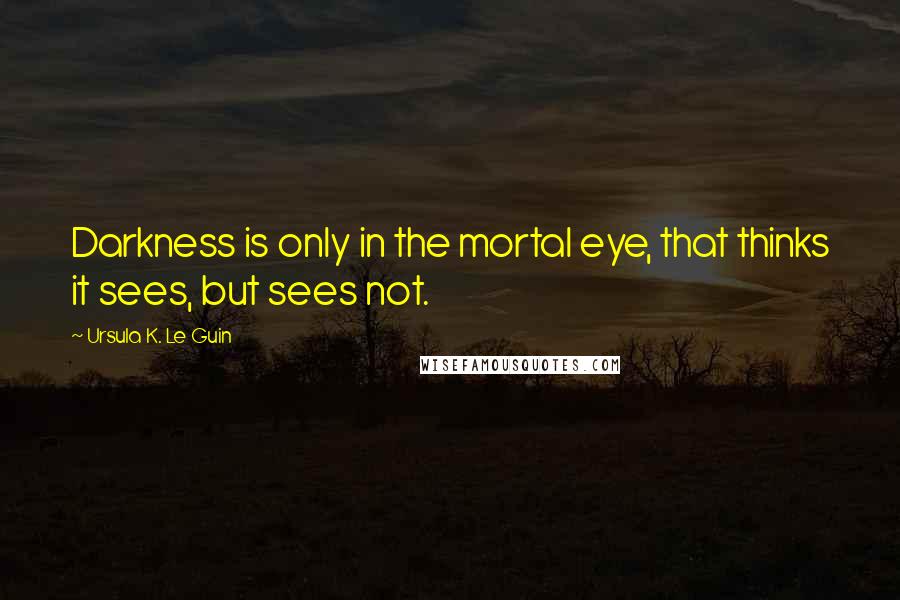 Ursula K. Le Guin Quotes: Darkness is only in the mortal eye, that thinks it sees, but sees not.