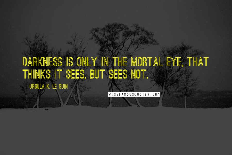 Ursula K. Le Guin Quotes: Darkness is only in the mortal eye, that thinks it sees, but sees not.