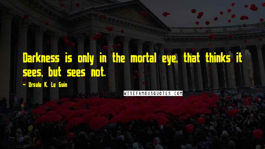 Ursula K. Le Guin Quotes: Darkness is only in the mortal eye, that thinks it sees, but sees not.