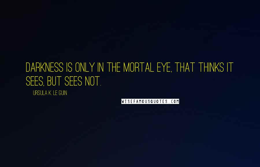 Ursula K. Le Guin Quotes: Darkness is only in the mortal eye, that thinks it sees, but sees not.