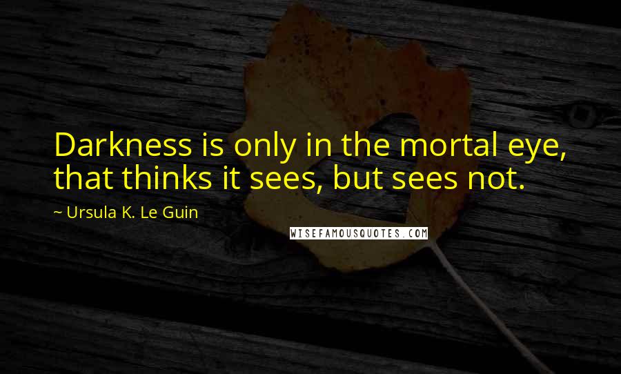 Ursula K. Le Guin Quotes: Darkness is only in the mortal eye, that thinks it sees, but sees not.