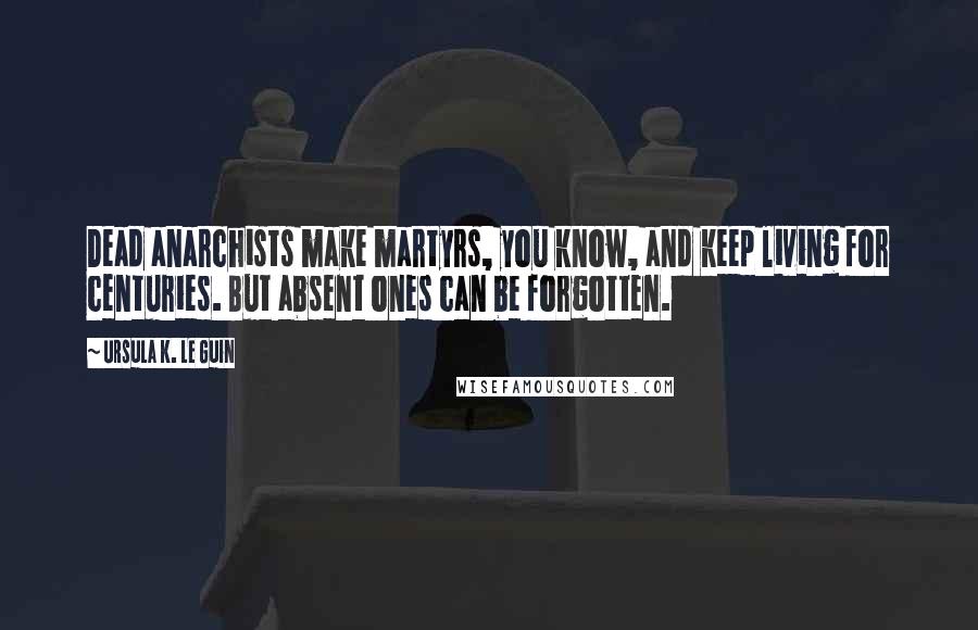 Ursula K. Le Guin Quotes: Dead anarchists make martyrs, you know, and keep living for centuries. But absent ones can be forgotten.