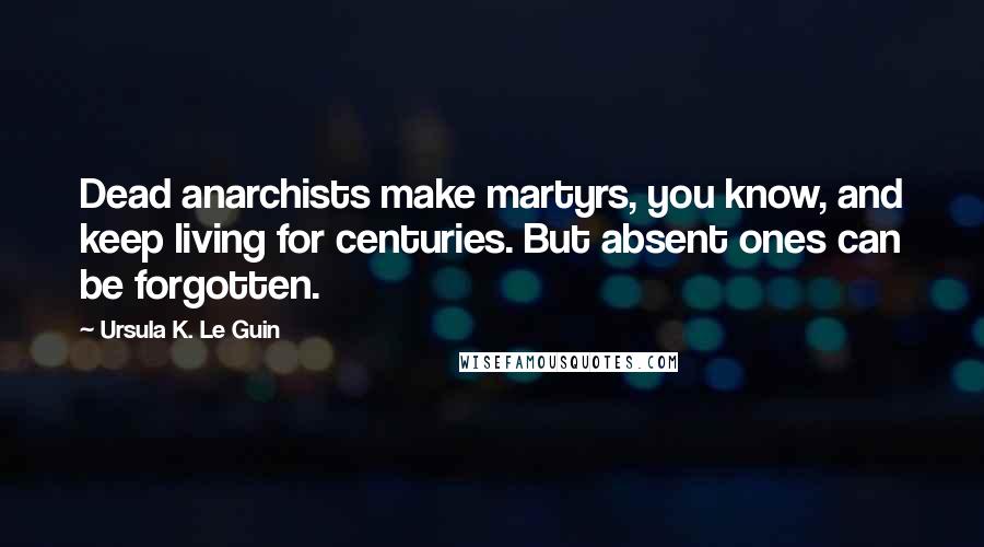 Ursula K. Le Guin Quotes: Dead anarchists make martyrs, you know, and keep living for centuries. But absent ones can be forgotten.