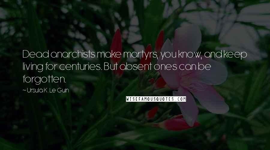 Ursula K. Le Guin Quotes: Dead anarchists make martyrs, you know, and keep living for centuries. But absent ones can be forgotten.