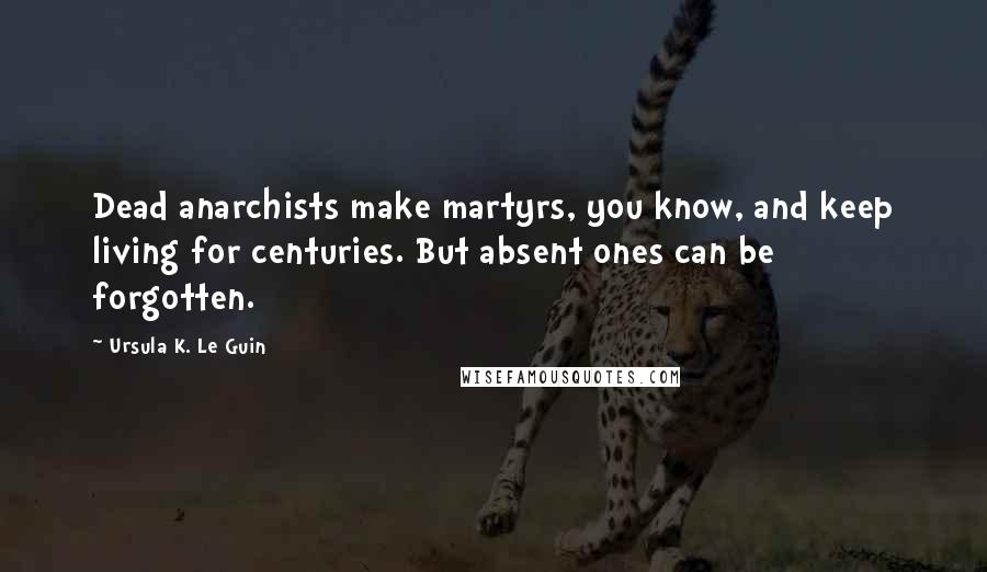 Ursula K. Le Guin Quotes: Dead anarchists make martyrs, you know, and keep living for centuries. But absent ones can be forgotten.