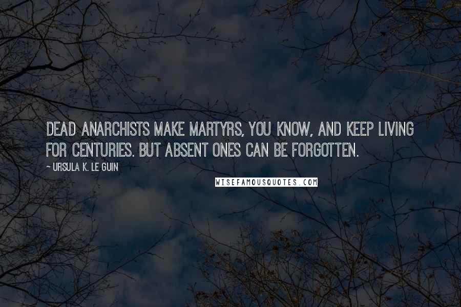 Ursula K. Le Guin Quotes: Dead anarchists make martyrs, you know, and keep living for centuries. But absent ones can be forgotten.