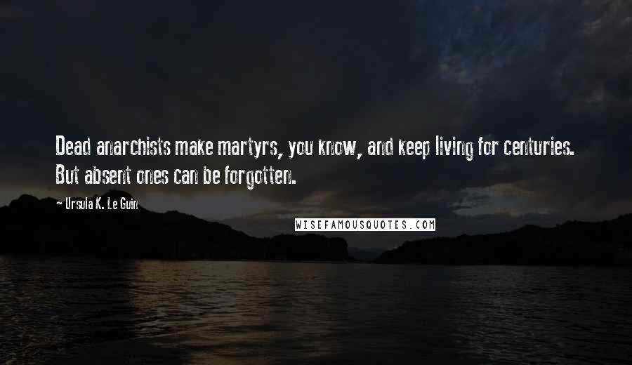 Ursula K. Le Guin Quotes: Dead anarchists make martyrs, you know, and keep living for centuries. But absent ones can be forgotten.