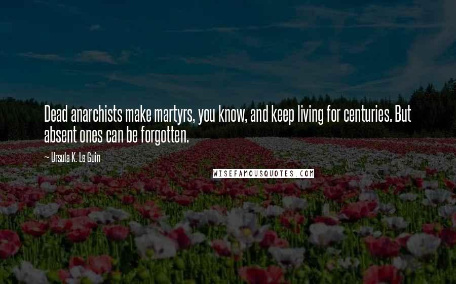 Ursula K. Le Guin Quotes: Dead anarchists make martyrs, you know, and keep living for centuries. But absent ones can be forgotten.