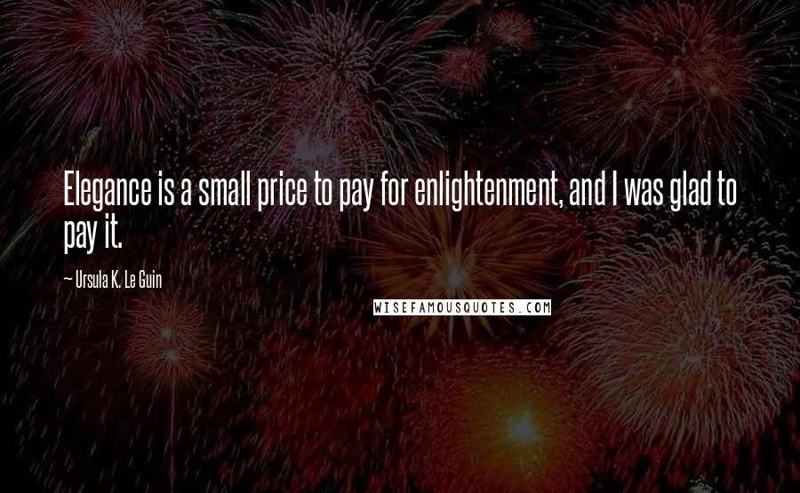 Ursula K. Le Guin Quotes: Elegance is a small price to pay for enlightenment, and I was glad to pay it.