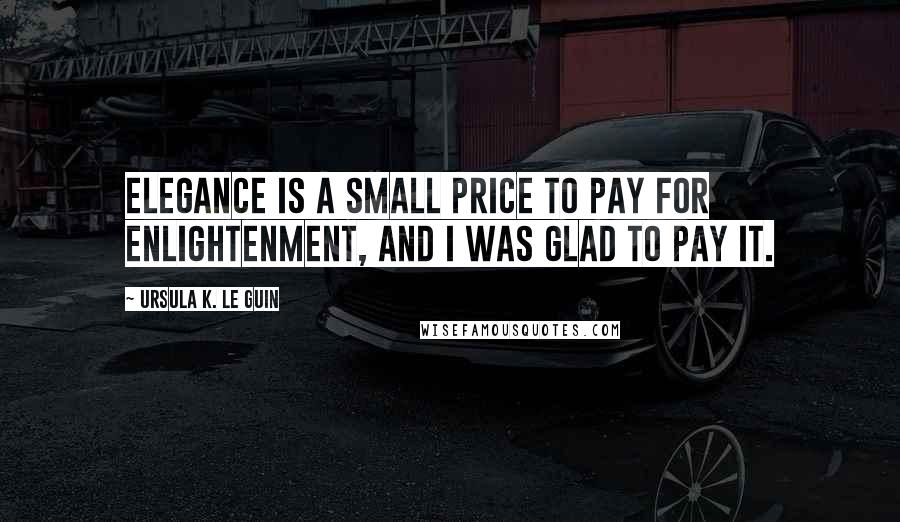 Ursula K. Le Guin Quotes: Elegance is a small price to pay for enlightenment, and I was glad to pay it.