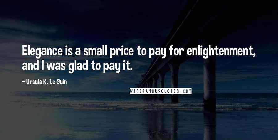 Ursula K. Le Guin Quotes: Elegance is a small price to pay for enlightenment, and I was glad to pay it.