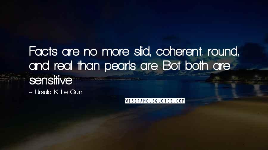 Ursula K. Le Guin Quotes: Facts are no more slid, coherent, round, and real than pearls are. Bot both are sensitive.