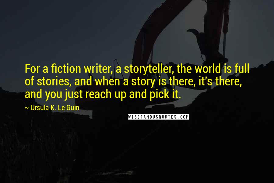 Ursula K. Le Guin Quotes: For a fiction writer, a storyteller, the world is full of stories, and when a story is there, it's there, and you just reach up and pick it.
