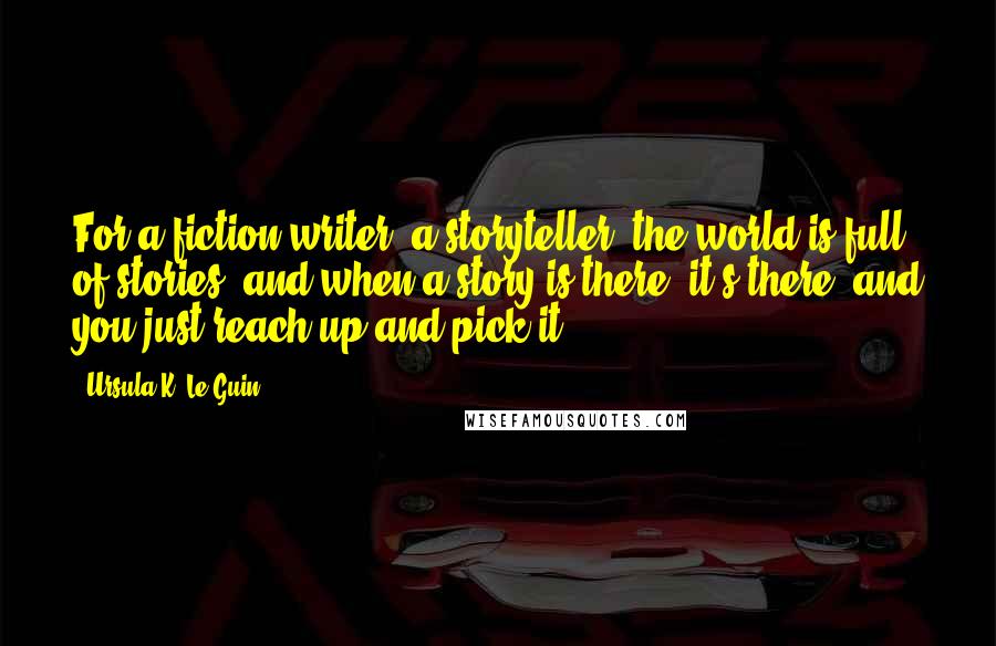 Ursula K. Le Guin Quotes: For a fiction writer, a storyteller, the world is full of stories, and when a story is there, it's there, and you just reach up and pick it.