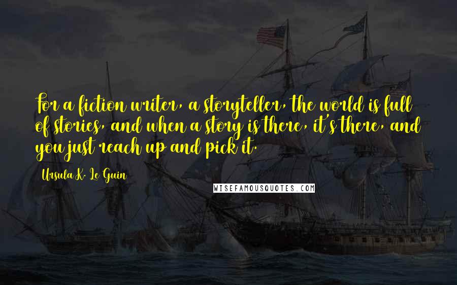 Ursula K. Le Guin Quotes: For a fiction writer, a storyteller, the world is full of stories, and when a story is there, it's there, and you just reach up and pick it.