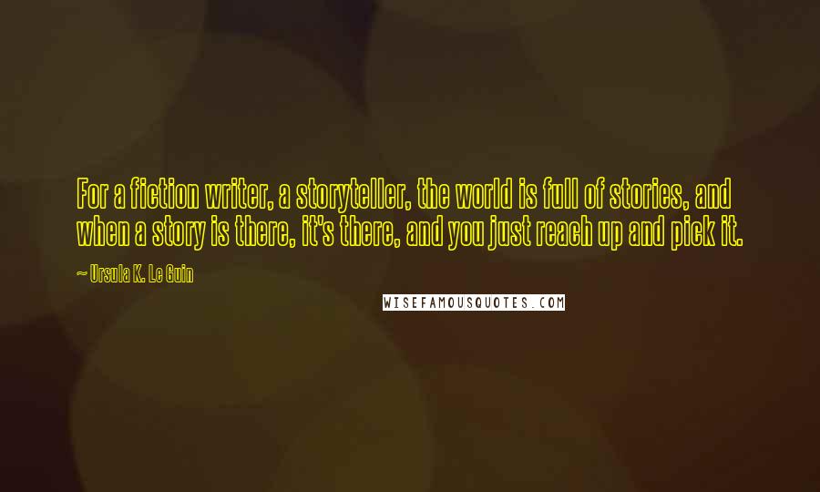 Ursula K. Le Guin Quotes: For a fiction writer, a storyteller, the world is full of stories, and when a story is there, it's there, and you just reach up and pick it.