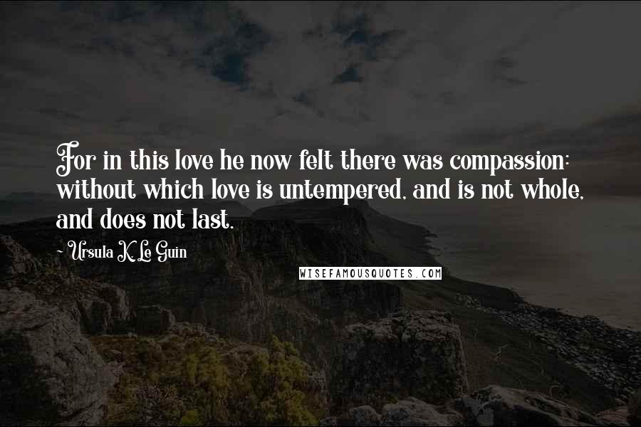 Ursula K. Le Guin Quotes: For in this love he now felt there was compassion: without which love is untempered, and is not whole, and does not last.