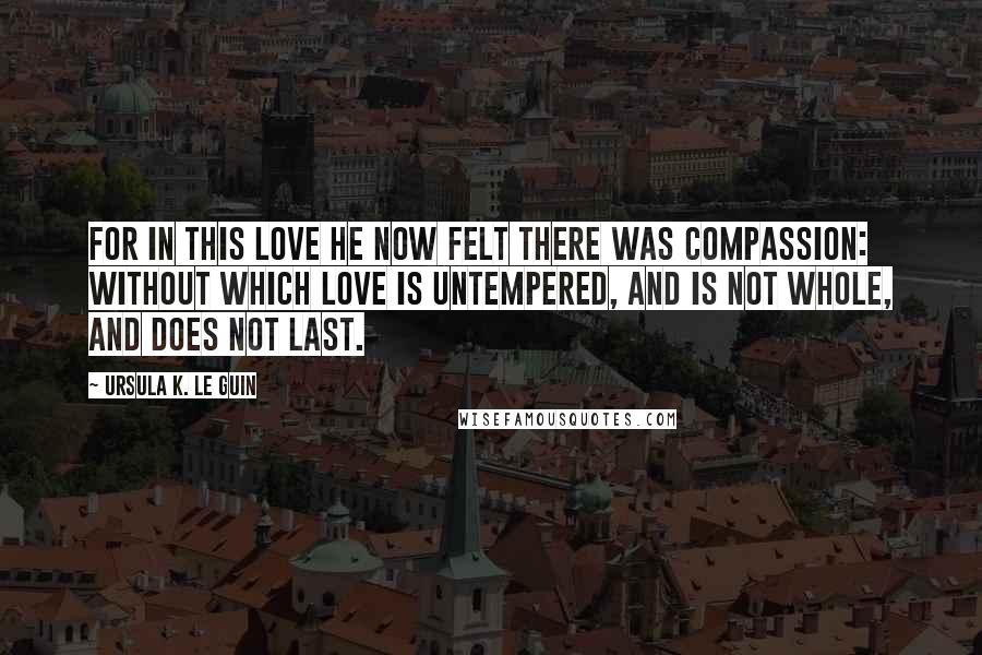 Ursula K. Le Guin Quotes: For in this love he now felt there was compassion: without which love is untempered, and is not whole, and does not last.