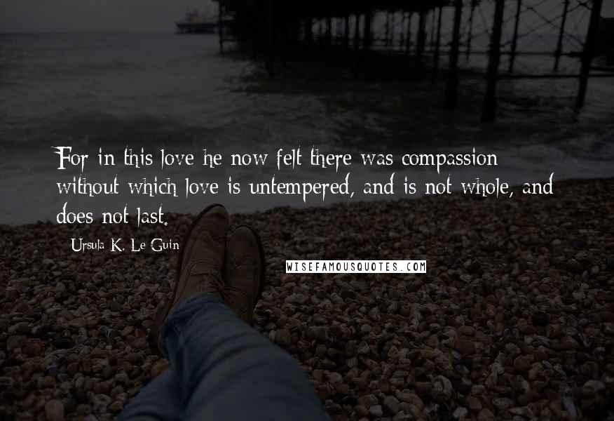 Ursula K. Le Guin Quotes: For in this love he now felt there was compassion: without which love is untempered, and is not whole, and does not last.