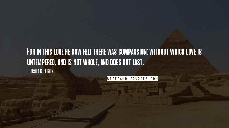 Ursula K. Le Guin Quotes: For in this love he now felt there was compassion: without which love is untempered, and is not whole, and does not last.