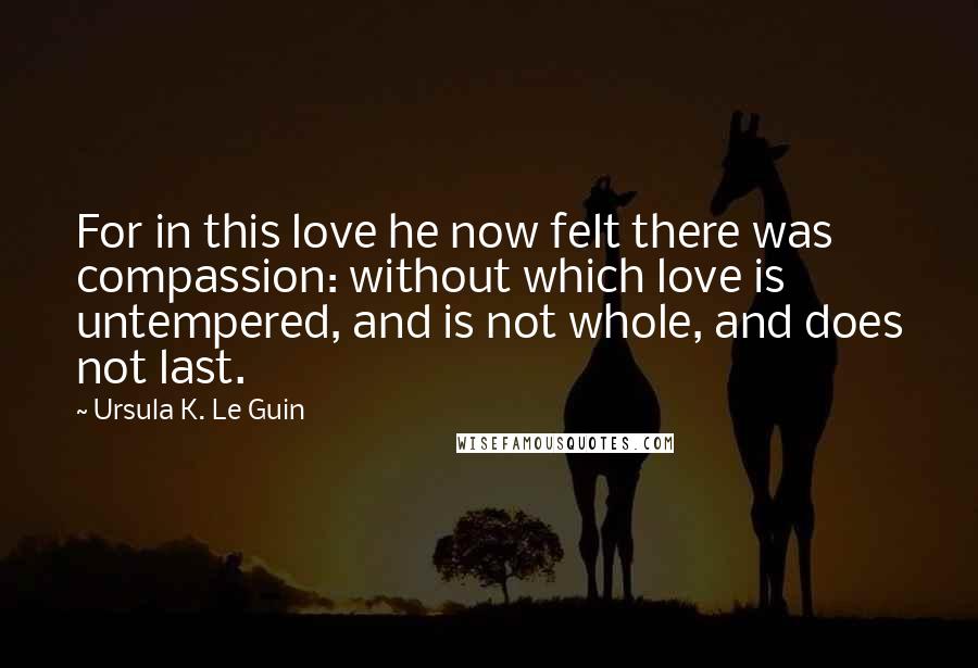 Ursula K. Le Guin Quotes: For in this love he now felt there was compassion: without which love is untempered, and is not whole, and does not last.