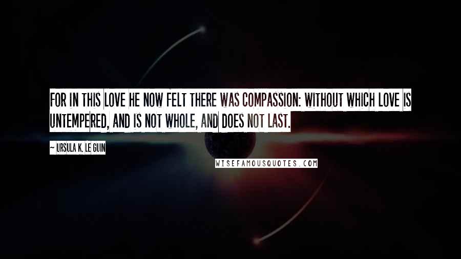 Ursula K. Le Guin Quotes: For in this love he now felt there was compassion: without which love is untempered, and is not whole, and does not last.