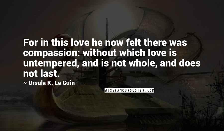 Ursula K. Le Guin Quotes: For in this love he now felt there was compassion: without which love is untempered, and is not whole, and does not last.