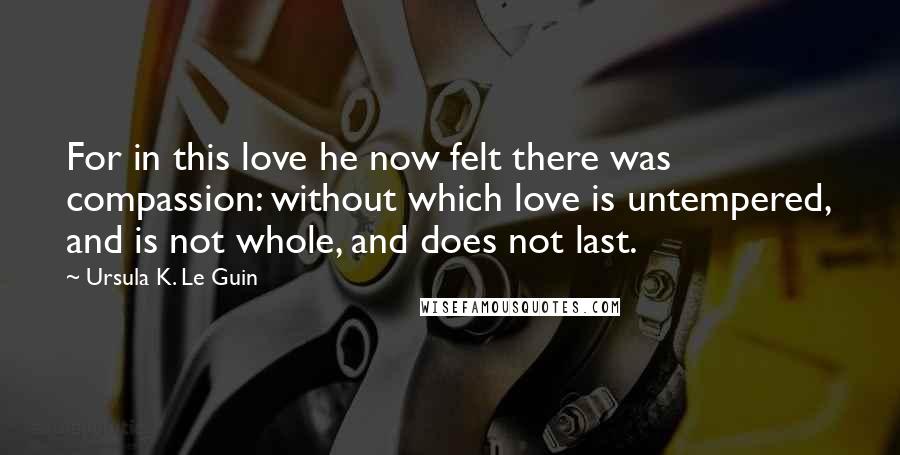 Ursula K. Le Guin Quotes: For in this love he now felt there was compassion: without which love is untempered, and is not whole, and does not last.