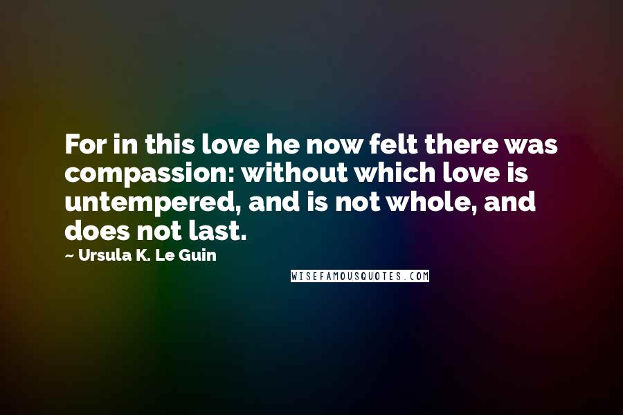 Ursula K. Le Guin Quotes: For in this love he now felt there was compassion: without which love is untempered, and is not whole, and does not last.